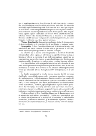 78
que el papel es colocado en la realización de cada ejercicio, (el examina-
dor debe distinguir entre rotación perceptiva, indicador de trastorno
neurológico y/o funcionales graves, de la rotación de la hoja que respon-
de más bien a causa ansiógena) El sujeto puede utilizar goma de borrar,
pero no medios auxiliares para la realización de las figuras. A las pregun-
tas de algunos sujetos acerca de si los diseños deben tener la misma can-
tidad de puntos o las mismas medidas que la muestra se les responde
"Como a usted le parezca" cualquier otra conducta significativa, tal como
bloqueo, resistencia, etc., tiene que ser anotada.
Tiempo de aplicación:
Tiempo de aplicación:
Tiempo de aplicación:
Tiempo de aplicación:
Tiempo de aplicación: La prueba se aplica sin límite de tiempo, pero
el tiempo utilizado en la reproducción de los dibujos es bastante breve.
Descripción:
Descripción:
Descripción:
Descripción:
Descripción: El Test Gestáltico Visomotor de Lauretta Bender está
constituida por nueve láminas, de color blanco, que miden 10 x 15 cm.,
donde aparecen figuras geométricas trazadas en negro.
El objetivo de la autora con esta prueba es medir el desarrollo
intelectual en niños, expresado a través de la reproducción de las nueve
láminas y valorar la presencia de un síndrome orgánico a partir de las
características que se observan en la reproducción de estos diseños, para
precisar posibles desórdenes orgánicos, tanto en niños como en adultos.
Las nueve láminas utilizadas por Bender fueron seleccionadas de una
serie más larga empleada originalmente por Wertheimer, uno de los fun-
dadores de la escuela de la Gestalt, en sus estudios sobre la percepción
visual que aparecen en una monografía sobre configuración, en el año
1923.
L. Bender estandarizó la prueba en una muestra de 800 personas
clasificadas entre deficientes mentales y personas normales, cuyas eda-
des oscilaban entre 3 y 11 años de edad. Bender considera que es a los 11
años de edad, cuando todas las figuras se reproducen de manera satisfac-
toria y la edad sólo aporta "una mayor precisión en los detalles de dimen-
siones y distancias".7
También, aplicó la prueba a sujetos adultos, porta-
dores de deficiencia mental y enfermos con trastornos neuróticos,
psicóticos depresivos, afásicos, esquizofrénicos, etc., encontrando
indicadores cualitativos que caracterizaron y diferenciaron a los grupos.
En la actualidad, el Test Gestáltico Visomotor de Bender es un test
de numerosas aplicaciones psicológicas. Los factores psicológicos que
se revelan en la prueba son la percepción, la atención, la coordinación
visomotora, la memoria inmediata, y de forma más específica, el movi-
miento fino, la orientación espacial, la posición relativa entre los elemen-
tos, etc.
7
Bender, Laureta: Test Guestáltico vasomotor,p.
 