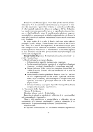 79
Los resultados obtenidos por la autora de la prueba ofrecen informa-
ción acerca de la maduración neuromotriz que se produce en el trans-
curso del crecimiento y que se hace evidente en los resultados obtenidos,
de edad en edad, mediante los dibujos de las figuras del Test de Bender.
Las transformaciones que se observen en la reproducción de estas figu-
ras, en relación al diseño, ponen de manifiesto alteraciones en los proce-
sos psicológicos anteriormente señaladas, orientando de esta forma, la
presencia de patología orgánica, las cuales suelen provocar trastornos en
estas funciones.
La mayor validez de la prueba de Bender radica en la detección de
patología orgánica aunque existen algunos casos en que no son detecta-
dos a través de la prueba. Solo la presencia de los indicadores que apun-
tan a la organicidad en el Bender, no constituye elemento suficiente para
dicho diagnóstico. Para ratificar la posibilidad de un síndrome orgánico
se hace necesario utilizar otros procedimientos neuropsicológicos que
corroboren esa impresión.
Interpretación:
Interpretación:
Interpretación:
Interpretación:
Interpretación: El proceso de interpretación debe contemplar 4 as-
pectos fundamentales:
1. Distribución de las copias en el papel.
• Ordenamiento y sucesión: meticulosidad exagerada.
• Emplazamiento en la mitad superior de la hoja (Reproducciones
pequeñas y próximas): incertidumbre; búsqueda de seguridad.
• Figuras "colgadas" de los cantos: incertidumbre; inseguridad, ne-
cesidad de apoyo. Temor a colocarse en el centro de la atención
y a la autonomía.
• Amontonamientos superposiciones: Falta de atención a los lími-
tes; falta de preocupación por los demás. Agresivos con el am-
biente, esquizofrénicos y pacientes orgánicos incapacitados para
captar las relaciones o que sufren confusión en los límites del
propio cuerpo.
• Enmarcamiento de cada figura: Necesidad de seguridad; afán de
compensar la ansiedad e incertidumbre.
2. Tratamiento de las figuras.
Tamaño de las figuras.
Grandes: falta de control y de inhibición.
Pequeñas: tendencia al retraimiento; inhibición de la espontaneidad;
sujetos emocionales bloqueados.
Manejo lábil: cambios de la impulsividad a la inhibición: sujetos
ambivalentes. (Por ejemplo, en el modelo 2: primero redondeles de ta-
maño medio, después aumento y finalmente estrechamiento).
Fragmentación.
La figura no es tratada como una unidad sino como un conglomerado
 