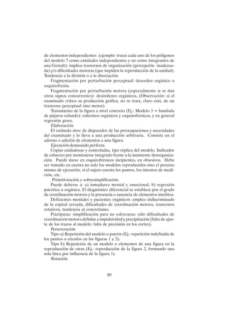 80
de elementos independientes (ejemplo: tratar cada uno de los polígonos
del modelo 7 como entidades independientes y no como integrantes de
una Gestalt): implica trastornos de organización (percepción inadecua-
da) y/o dificultades motoras (que impiden la reproducción de la unidad).
Tendencia a la división o a la disociación.
Fragmentación por perturbación perceptual: desorden orgánico o
esquizofrenia.
Fragmentación por perturbación motora (especialmente si se dan
otros signos concurrentes): desórdenes orgánicos, (Observación: si el
examinado critica su producción gráfica, no se trata, claro está, de un
trastorno perceptual sino motor).
Tratamiento de la figura a nivel concreto (Ej.: Modelo 3 = bandada
de pájaros volando): enfermos orgánicos y esquizofrénicos, y en general
regresión grave.
Elaboración.
El estímulo sirve de disparador de las preocupaciones y necesidades
del examinado y lo lleva a una producción arbitraria. Consiste en el
adorno o adición de elementos a una figura.
Ejecución demasiado perfecta.
Copias cuidadosas y controladas, tipo réplica del modelo. Indicador
de esfuerzo por mantenerse integrado frente a la inminente desorganiza-
ción. Puede darse en esquizofrénicos incipientes, en obsesivos. Debe
ser tomado en cuenta no solo los modelos reproducidos sino el proceso
mismo de ejecución, si el sujeto cuenta los puntos, los intentos de medi-
ción, etc.
Primitivización y sobresimplificación.
Puede deberse a: a) inmadurez mental y emocional; b) regresión
psicótica u orgánica. El diagnóstico diferencial se establece por el grado
de coordinación motora y la presencia o ausencia de elementos insólitos.
Deficientes mentales y pacientes orgánicos: empleo indiscriminado
de la espiral cerrada, dificultades de coordinación motora, trastornos
rotativos, tendencia al concretismo.
Psicópatas: simplificación para no esforzarse; sólo dificultades de
coordinación motora debidas a impulsividad y precipitación (falta de ajus-
te de los trazos al modelo: falta de precisión en los cortes).
Perseveración.
Tipo a) Repetición del modelo o patrón (Ej.: repetición indefinida de
los puntos o círculos en las figuras 1 y 2).
Tipo b) Repetición de un modelo o elementos de una figura en la
reproducción de otras (Ej.: reproducción de la figura 2, formando una
sola línea por influencia de la figura 1).
Rotación.
 