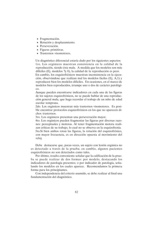 82
• Fragmentación.
• Rotación y desplazamiento.
• Perseveración.
• Figuras primitivas.
• Trastornos visomotores.
Un diagnóstico diferencial estaría dado por los siguientes aspectos:
1ro. Los orgánicos muestran consistencia en la calidad de la
reproducción, siendo ésta mala. A medida que los modelos son más
difíciles (Ej. modelos 7y 8), la calidad de la reproducción es peor.
En cambio, los esquizofrénicos muestran inconsistencia en la ejecu-
ción, observándose que realizan mal los modelos fáciles (Ej. A,1) y
reproducen bien los modelos difíciles. En ocasiones, en el marco de
modelos bien reproducidos, irrumpe uno o dos de carácter patológi-
co.
Aunque pueden encontrarse indicadores en cada una de las figuras
de los sujetos esquizofrénicos, no se puede hablar de una reproduc-
ción general mala, que haga recordar el trabajo de un niño de edad
escolar temprana.
2do. Los orgánicos muestran más trastornos visomotores. Es posi-
ble encontrar protocolos esquizofrénicos en los que no aparecen di-
chos trastornos.
3ro. Los orgánicos presentan una perseveración mayor.
4to. Los orgánicos pueden fragmentar las figuras por diversas razo-
nes: perceptuales y motoras. Al tener fragmentación motora reali-
zan críticas de su trabajo, lo cual no se observa en la esquizofrenia.
5to.Si bien ambos rotan las figuras, la rotación del esquizofrénico,
con mayor frecuencia, es en dirección opuesta al movimiento del
reloj.
Debe destacarse que, pocas veces, un sujeto con lesión orgánica no
es detectado a través de la prueba; en cambio, algunos pacientes
esquizofrénicos no son detectados como tales.
Por último, resulta conveniente señalar que la calificación de la prue-
ba se puede realizar de dos formas: por modelo, destacando los
indicadores de patología presentes; o por indicador de patología, seña-
lando los modelos en los cuales aparece. Recomendamos la primera
forma para los principiantes.
Con independencia del criterio asumido, se debe realizar al final una
fundamentación del diagnóstico.
 
