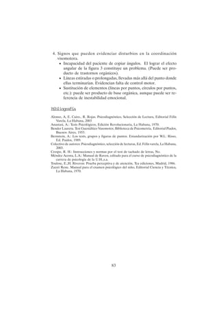 83
4. Signos que pueden evidenciar disturbios en la coordinación
visomotora.
• Incapacidad del paciente de copiar ángulos. El lograr el efecto
angular de la figura 3 constituye un problema. (Puede ser pro-
ducto de trastornos orgánicos).
• Líneas estiradas o prolongadas, llevadas más allá del punto donde
ellas terminarían. Evidencian falta de control motor.
• Sustitución de elementos (líneas por puntos, círculos por puntos,
etc.): puede ser producto de base orgánica, aunque puede ser re-
ferencia de inestabilidad emocional.
B
i
b
l
i
o
g
r
a
f
í
a
Alonso, A, E. Cairo., R. Rojas. Psicodiagnóstico, Selección de Lectura, Editorial Félix
Varela, La Habana, 2003
Anastasi, A.: Tests Psicológicos, Edición Revolucionaria, La Habana, 1970.
Bender Laureta. Test Guestáltico Vasomotor, Biblioteca de Psicometría, Editorial Piados,
Buenos Aires, 1955.
Bernstein, A.: Los tests, grupos y figuras de puntos. Estandarización por W.L: Risso,
Ed. Paidos, 1989.
Colectivo de autores: Psicodiagnóstico, selección de lecturas, Ed. Félix varela, La Habana,
2003.
Crespo, R. H.: Instrucciones y normas por el test de tachado de letras, No.
Méndez Acosta, L.A.: Manual de Raven, editado para el curso de psicodiagnóstico de la
carrera de psicología de la U.H.,s.a.
Toulose, E.,H. Riveron: Prueba perceptiva y de atención, Tca ediciones, Madrid, 1986.
Zazzó Rene. Manual para el examen psicológico del niño, Editorial Ciencia y Técnica,
La Habana, 1970.
 