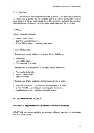 Curso telemático: Acceso a la Lecto-Escritura
225
PUNTUACIÓN.
Las frases de la demostración no se puntúan. Cada respuesta acertada
se valora con 2 punto y la no acertada con 0, siendo la puntuación máxima
para cada una de las subpruebas (inversión, omisión y adición) de 6 puntos,
obteniendo una puntuación máxima global en dicha prueba de 18 puntos.
FRASES.
Frases de la demostración:
• Invertir: María come.
• Suprimir: María come queso.
• Añadir: María come… (patatas, pan, uva).
Frases de la prueba:
* Frases para invertir palabra o sintagma dentro de la frase.
• Juan corre.
• María bebe agua.
• Pedro escribe una carta.
* Frases para suprimir palabra o sintagma dentro de la frase.
• Pedro salta de la silla.
• María come pasteles.
• Sonia lee letras.
* Frases para añadir palabras o sintagmas dentro de la frase.
• Nosotros subimos a … (la montaña, una palmera, a la silla).
• El niño recorta … (papeles, un triángulo, una manzana).
• Los niños compran … (patatas, pescado, frutas).
B.- SEGMENTACIÓN SILÁBICA
Prueba nº 1. Segmentación de palabras en unidades silábicas.
OBJETIVO: segmentar palabras en unidades silábicas ayudado por palmadas
en cada golpe de voz.
 