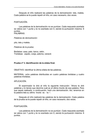 Curso telemático: Acceso a la Lecto-Escritura
227
Después el niño realizará las palabras de la demostración: tela, maleta.
Cada palabra se le puede repetir al niño, en caso necesario, dos veces.
PUNTUACIÓN.
Las palabras de la demostración no se puntúan. Cada respuesta acertada
se valora con 1 punto y la no acertada con 0, siendo la puntuación máxima: 8
puntos.
PALABRAS.
Palabras de demostración:
pito, tela y maleta.
Palabras de la prueba:
Bisílabas: casa, pato, barco, ratón.
Trisílabas: zapato, oveja, paloma, caracol.
Prueba nº 3. Identificación de la sílaba final.
OBJETIVO: identificar la última sílaba de las palabras.
MATERIAL: ocho palabras distribuidas en cuatro palabras bisílabas y cuatro
palabras trisílabas.
APLICACIÓN.
El examinador le dirá al niño la siguiente instrucción: “Ahora te diré
palabras y tú tienes que decirme cuál es el último trocito de esa palabra. Para
que sepas realizarlo, a continuación, haré una demostración. Así, tenemos en
la palabra tela su último trocito es - la -“.
Después el niño realizará las palabras de la demostración. Cada palabra
de la prueba se le puede repetir al niño, en caso necesario, dos veces.
PUNTUACIÓN.
Las palabras de la demostración no se puntúan. Cada respuesta acertada
se valora con 1 punto y la no acertada con 0, siendo la puntuación máxima: 8
puntos.
 