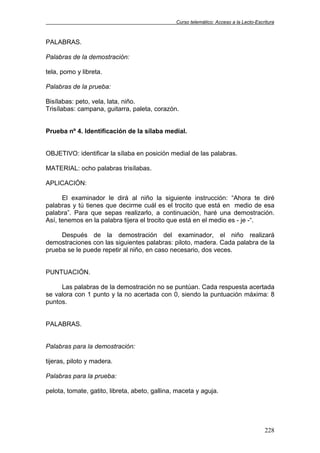 Curso telemático: Acceso a la Lecto-Escritura
228
PALABRAS.
Palabras de la demostración:
tela, pomo y libreta.
Palabras de la prueba:
Bisílabas: peto, vela, lata, niño.
Trisílabas: campana, guitarra, paleta, corazón.
Prueba nº 4. Identificación de la sílaba medial.
OBJETIVO: identificar la sílaba en posición medial de las palabras.
MATERIAL: ocho palabras trisílabas.
APLICACIÓN:
El examinador le dirá al niño la siguiente instrucción: “Ahora te diré
palabras y tú tienes que decirme cuál es el trocito que está en medio de esa
palabra”. Para que sepas realizarlo, a continuación, haré una demostración.
Así, tenemos en la palabra tijera el trocito que está en el medio es - je -“.
Después de la demostración del examinador, el niño realizará
demostraciones con las siguientes palabras: piloto, madera. Cada palabra de la
prueba se le puede repetir al niño, en caso necesario, dos veces.
PUNTUACIÓN.
Las palabras de la demostración no se puntúan. Cada respuesta acertada
se valora con 1 punto y la no acertada con 0, siendo la puntuación máxima: 8
puntos.
PALABRAS.
Palabras para la demostración:
tijeras, piloto y madera.
Palabras para la prueba:
pelota, tomate, gatito, libreta, abeto, gallina, maceta y aguja.
 