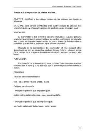 Curso telemático: Acceso a la Lecto-Escritura
229
Prueba nº 5. Comparación de sílabas iniciales.
OBJETIVO: identificar si las sílabas iniciales de las palabras son iguales o
diferentes.
MATERIAL: ocho parejas distribuidas entre cuatro parejas de palabras que
empiezan iguales y otras cuatro parejas de palabras que no empiezan igual.
APLICACIÓN:
El examinador le dirá al niño la siguiente instrucción: “Algunas palabras
empiezan igual porque el primer trocito de su nombre es el mismo, por ejemplo,
palo y pato, las dos palabras empiezan por - pa -. Ahora te diré dos palabras
y tú tienes que decirme si empiezan igual o si son diferentes”.
Después de la demostración del examinador, el niño realizará otras
demostraciones con las siguientes palabras: tomate / diana, chopo / choza.
Cada palabra de la prueba se le puede repetir al niño, en caso necesario, dos
veces.
PUNTUACIÓN.
Las palabras de la demostración no se puntúan. Cada respuesta acertada
se valora con 1 punto y la no acertada con 0, siendo la puntuación máxima: 8
puntos.
PALABRAS.
Palabras para la demostración:
palo / pato, tomate / diana, chopo / choza.
Palabras para la prueba:
* Parejas de palabras que empiezan igual:
moto / molino, seta / sello, rosa / ropa, caspa / castaña.
* Parejas de palabras que no empiezan igual:
isla / indio, pelo / palo, tarta / barco, meta / queso.
 