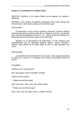 Curso telemático: Acceso a la Lecto-Escritura
230
Prueba nº 6. Comparación de sílabas finales.
OBJETIVO: identificar si las sílabas finales de las palabras son iguales o
diferentes.
MATERIAL: ocho parejas de palabras distribuidas entre cuatro parejas que
terminan igual y otras cuatro parejas que no terminan igual.
APLICACIÓN:
El examinador le dirá al niño la siguiente instrucción: “Algunas palabras
terminan igual porque el último trocito de su nombre es el mismo, por ejemplo,
tela y pala, las dos palabras terminan en - la -. Ahora te diré dos palabras y tú
tienes que decirme si terminan igual o si son diferentes”.
Después de la demostración del examinador, el niño realizará otras
demostraciones con las siguientes palabras: pelota / peluca, bocadillo /
amarillo. Cada palabra se le puede repetir al niño, en caso necesario, dos
veces.
PUNTUACIÓN.
Las palabras de la demostración no se puntúan. Cada respuesta acertada
se valora con 1 punto y la no acertada con 0, siendo la puntuación máxima: 8
puntos.
PALABRAS.
Palabras para la demostración:
tela / pala, pájaro / peluca, bocadillo / amarillo.
Palabras para la prueba:
* Parejas que terminan igual:
paja / hoja, perro / tarro, vaso / oso, pirata / pelota.
* Parejas que no terminan igual:
pomo / lana, pito / lila, pollo / cama, / corazón / caracol.
 