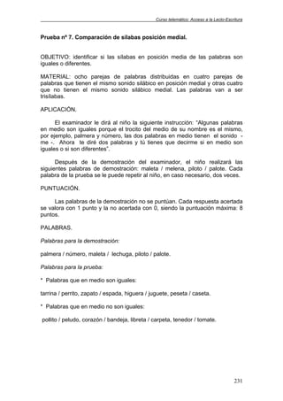 Curso telemático: Acceso a la Lecto-Escritura
231
Prueba nº 7. Comparación de sílabas posición medial.
OBJETIVO: identificar si las sílabas en posición media de las palabras son
iguales o diferentes.
MATERIAL: ocho parejas de palabras distribuidas en cuatro parejas de
palabras que tienen el mismo sonido silábico en posición medial y otras cuatro
que no tienen el mismo sonido silábico medial. Las palabras van a ser
trisílabas.
APLICACIÓN.
El examinador le dirá al niño la siguiente instrucción: “Algunas palabras
en medio son iguales porque el trocito del medio de su nombre es el mismo,
por ejemplo, palmera y número, las dos palabras en medio tienen el sonido -
me -. Ahora te diré dos palabras y tú tienes que decirme si en medio son
iguales o si son diferentes”.
Después de la demostración del examinador, el niño realizará las
siguientes palabras de demostración: maleta / melena, piloto / palote. Cada
palabra de la prueba se le puede repetir al niño, en caso necesario, dos veces.
PUNTUACIÓN.
Las palabras de la demostración no se puntúan. Cada respuesta acertada
se valora con 1 punto y la no acertada con 0, siendo la puntuación máxima: 8
puntos.
PALABRAS.
Palabras para la demostración:
palmera / número, maleta / lechuga, piloto / palote.
Palabras para la prueba:
* Palabras que en medio son iguales:
tarrina / perrito, zapato / espada, higuera / juguete, peseta / caseta.
* Palabras que en medio no son iguales:
pollito / peludo, corazón / bandeja, libreta / carpeta, tenedor / tomate.
 