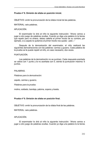 Curso telemático: Acceso a la Lecto-Escritura
232
Prueba nº 8. Omisión de sílaba en posición inicial.
OBJETIVO: omitir la pronunciación de la sílaba inicial de las palabras.
MATERIAL: seis palabras.
APLICACIÓN.
El examinador le dirá al niño la siguiente instrucción: “Ahora vamos a
jugar a otro juego de palabras ocultas. Cuando yo diga una palabra tú la tienes
que repetir pero no entera, debes callarte el primer trocito de su nombre, por
ejemplo, si a zapato le quitamos el primer trocito nos queda - pato -.”
Después de la demostración del examinador, el niño realizará las
siguientes demostraciones con las palabras: camisa y gusano. Cada palabra de
la prueba se le puede repetir al niño, en caso necesario, dos veces.
PUNTUACIÓN.
Las palabras de la demostración no se puntúan. Cada respuesta acertada
se valora con 1 punto y la no acertada con 0, siendo la puntuación máxima: 6
puntos.
PALABRAS.
Palabras para la demostración:
zapato, camisa y gusano.
Palabras para la prueba:
molino, soldado, bandeja, paloma, sopera y loseta.
Prueba nº 9. Omisión de sílaba en posición final.
OBJETIVO: omitir la pronunciación de la sílaba final de las palabras.
MATERIAL: seis palabras.
APLICACIÓN.
El examinador le dirá al niño la siguiente instrucción: “Ahora vamos a
jugar a otro juego de palabras ocultas. Cuando yo diga una palabra tú la tienes
 