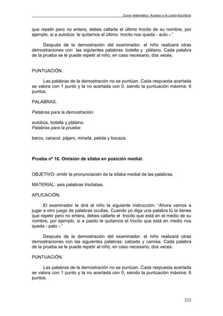 Curso telemático: Acceso a la Lecto-Escritura
233
que repetir pero no entera, debes callarte el último trocito de su nombre, por
ejemplo, si a autobús le quitamos el último trocito nos queda - auto -.”
Después de la demostración del examinador, el niño realizará otras
demostraciones con las siguientes palabras: botella y plátano. Cada palabra
de la prueba se le puede repetir al niño, en caso necesario, dos veces.
PUNTUACIÓN.
Las palabras de la demostración no se puntúan. Cada respuesta acertada
se valora con 1 punto y la no acertada con 0, siendo la puntuación máxima: 6
puntos.
PALABRAS.
Palabras para la demostración:
autobús, botella y plátano.
Palabras para la prueba:
barco, caracol, pájaro, mirada, pelota y bocaza.
Prueba nº 10. Omisión de sílaba en posición medial.
OBJETIVO: omitir la pronunciación de la sílaba medial de las palabras.
MATERIAL: seis palabras trisílabas.
APLICACIÓN.
El examinador le dirá al niño la siguiente instrucción: “Ahora vamos a
jugar a otro juego de palabras ocultas. Cuando yo diga una palabra tú la tienes
que repetir pero no entera, debes callarte el trocito que está en el medio de su
nombre, por ejemplo, si a pasito le quitamos el trocito que está en medio nos
queda - pato -.”
Después de la demostración del examinador, el niño realizará otras
demostraciones con las siguientes palabras: calzado y camisa. Cada palabra
de la prueba se le puede repetir al niño, en caso necesario, dos veces.
PUNTUACIÓN.
Las palabras de la demostración no se puntúan. Cada respuesta acertada
se valora con 1 punto y la no acertada con 0, siendo la puntuación máxima: 6
puntos.
 
