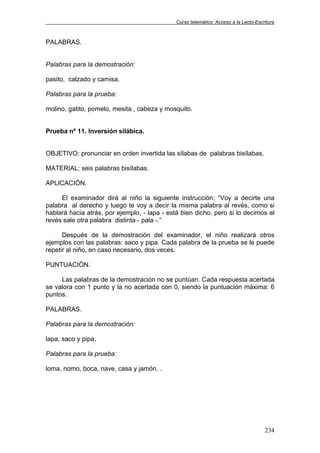 Curso telemático: Acceso a la Lecto-Escritura
234
PALABRAS.
Palabras para la demostración:
pasito, calzado y camisa.
Palabras para la prueba:
molino, gatito, pomelo, mesita , cabeza y mosquito.
Prueba nº 11. Inversión silábica.
OBJETIVO: pronunciar en orden invertida las sílabas de palabras bisílabas.
MATERIAL: seis palabras bisílabas.
APLICACIÓN.
El examinador dirá al niño la siguiente instrucción: “Voy a decirte una
palabra al derecho y luego te voy a decir la misma palabra al revés, como si
hablará hacia atrás, por ejemplo, - lapa - está bien dicho, pero si lo decimos al
revés sale otra palabra distinta - pala -.”
Después de la demostración del examinador, el niño realizará otros
ejemplos con las palabras: saco y pipa. Cada palabra de la prueba se le puede
repetir al niño, en caso necesario, dos veces.
PUNTUACIÓN.
Las palabras de la demostración no se puntúan. Cada respuesta acertada
se valora con 1 punto y la no acertada con 0, siendo la puntuación máxima: 6
puntos.
PALABRAS.
Palabras para la demostración:
lapa, saco y pipa.
Palabras para la prueba:
loma, nomo, boca, nave, casa y jamón. .
 