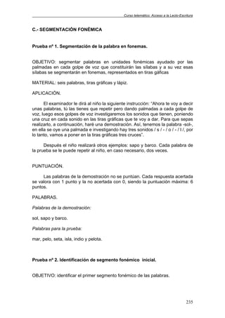 Curso telemático: Acceso a la Lecto-Escritura
235
C.- SEGMENTACIÓN FONÉMICA
Prueba nº 1. Segmentación de la palabra en fonemas.
OBJETIVO: segmentar palabras en unidades fonémicas ayudado por las
palmadas en cada golpe de voz que constituirán las sílabas y a su vez esas
sílabas se segmentarán en fonemas, representados en tiras gáficas
MATERIAL: seis palabras, tiras gráficas y lápiz.
APLICACIÓN.
El examinador le dirá al niño la siguiente instrucción: “Ahora te voy a decir
unas palabras, tú las tienes que repetir pero dando palmadas a cada golpe de
voz, luego esos golpes de voz investigaremos los sonidos que tienen, poniendo
una cruz en cada sonido en las tiras gráficas que te voy a dar. Para que sepas
realizarlo, a continuación, haré una demostración. Así, tenemos la palabra -sol-,
en ella se oye una palmada e investigando hay tres sonidos / s / - / o / - / l /, por
lo tanto, vamos a poner en la tiras gráficas tres cruces”.
Después el niño realizará otros ejemplos: sapo y barco. Cada palabra de
la prueba se le puede repetir al niño, en caso necesario, dos veces.
PUNTUACIÓN.
Las palabras de la demostración no se puntúan. Cada respuesta acertada
se valora con 1 punto y la no acertada con 0, siendo la puntuación máxima: 6
puntos.
PALABRAS.
Palabras de la demostración:
sol, sapo y barco.
Palabras para la prueba:
mar, pelo, seta, isla, indio y pelota.
Prueba nº 2. Identificación de segmento fonémico inicial.
OBJETIVO: identificar el primer segmento fonémico de las palabras.
 