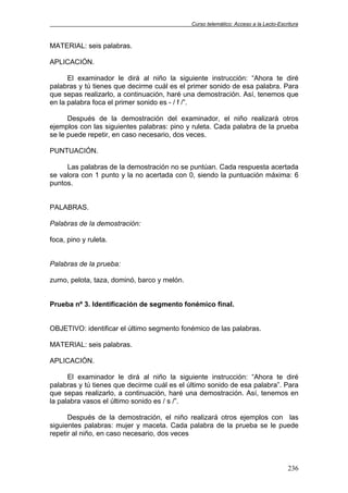 Curso telemático: Acceso a la Lecto-Escritura
236
MATERIAL: seis palabras.
APLICACIÓN.
El examinador le dirá al niño la siguiente instrucción: “Ahora te diré
palabras y tú tienes que decirme cuál es el primer sonido de esa palabra. Para
que sepas realizarlo, a continuación, haré una demostración. Así, tenemos que
en la palabra foca el primer sonido es - / f /”.
Después de la demostración del examinador, el niño realizará otros
ejemplos con las siguientes palabras: pino y ruleta. Cada palabra de la prueba
se le puede repetir, en caso necesario, dos veces.
PUNTUACIÓN.
Las palabras de la demostración no se puntúan. Cada respuesta acertada
se valora con 1 punto y la no acertada con 0, siendo la puntuación máxima: 6
puntos.
PALABRAS.
Palabras de la demostración:
foca, pino y ruleta.
Palabras de la prueba:
zumo, pelota, taza, dominó, barco y melón.
Prueba nº 3. Identificación de segmento fonémico final.
OBJETIVO: identificar el último segmento fonémico de las palabras.
MATERIAL: seis palabras.
APLICACIÓN.
El examinador le dirá al niño la siguiente instrucción: “Ahora te diré
palabras y tú tienes que decirme cuál es el último sonido de esa palabra”. Para
que sepas realizarlo, a continuación, haré una demostración. Así, tenemos en
la palabra vasos el último sonido es / s /”.
Después de la demostración, el niño realizará otros ejemplos con las
siguientes palabras: mujer y maceta. Cada palabra de la prueba se le puede
repetir al niño, en caso necesario, dos veces
 
