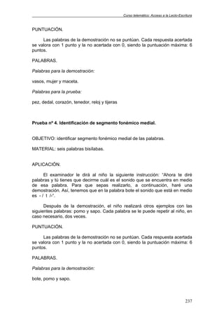 Curso telemático: Acceso a la Lecto-Escritura
237
PUNTUACIÓN.
Las palabras de la demostración no se puntúan. Cada respuesta acertada
se valora con 1 punto y la no acertada con 0, siendo la puntuación máxima: 6
puntos.
PALABRAS.
Palabras para la demostración:
vasos, mujer y maceta.
Palabras para la prueba:
pez, dedal, corazón, tenedor, reloj y tijeras
Prueba nº 4. Identificación de segmento fonémico medial.
OBJETIVO: identificar segmento fonémico medial de las palabras.
MATERIAL: seis palabras bisílabas.
APLICACIÓN.
El examinador le dirá al niño la siguiente instrucción: “Ahora te diré
palabras y tú tienes que decirme cuál es el sonido que se encuentra en medio
de esa palabra. Para que sepas realizarlo, a continuación, haré una
demostración. Así, tenemos que en la palabra bote el sonido que está en medio
es - / t /-“.
Después de la demostración, el niño realizará otros ejemplos con las
siguientes palabras: pomo y sapo. Cada palabra se le puede repetir al niño, en
caso necesario, dos veces.
PUNTUACIÓN.
Las palabras de la demostración no se puntúan. Cada respuesta acertada
se valora con 1 punto y la no acertada con 0, siendo la puntuación máxima: 6
puntos.
PALABRAS.
Palabras para la demostración:
bote, pomo y sapo.
 