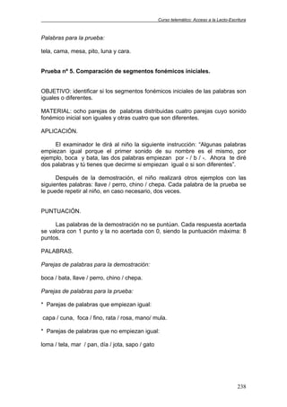 Curso telemático: Acceso a la Lecto-Escritura
238
Palabras para la prueba:
tela, cama, mesa, pito, luna y cara.
Prueba nº 5. Comparación de segmentos fonémicos iniciales.
OBJETIVO: identificar si los segmentos fonémicos iniciales de las palabras son
iguales o diferentes.
MATERIAL: ocho parejas de palabras distribuidas cuatro parejas cuyo sonido
fonémico inicial son iguales y otras cuatro que son diferentes.
APLICACIÓN.
El examinador le dirá al niño la siguiente instrucción: “Algunas palabras
empiezan igual porque el primer sonido de su nombre es el mismo, por
ejemplo, boca y bata, las dos palabras empiezan por - / b / -. Ahora te diré
dos palabras y tú tienes que decirme si empiezan igual o si son diferentes”.
Después de la demostración, el niño realizará otros ejemplos con las
siguientes palabras: llave / perro, chino / chepa. Cada palabra de la prueba se
le puede repetir al niño, en caso necesario, dos veces.
PUNTUACIÓN.
Las palabras de la demostración no se puntúan. Cada respuesta acertada
se valora con 1 punto y la no acertada con 0, siendo la puntuación máxima: 8
puntos.
PALABRAS.
Parejas de palabras para la demostración:
boca / bata, llave / perro, chino / chepa.
Parejas de palabras para la prueba:
* Parejas de palabras que empiezan igual:
capa / cuna, foca / fino, rata / rosa, mano/ mula.
* Parejas de palabras que no empiezan igual:
loma / tela, mar / pan, día / jota, sapo / gato
 