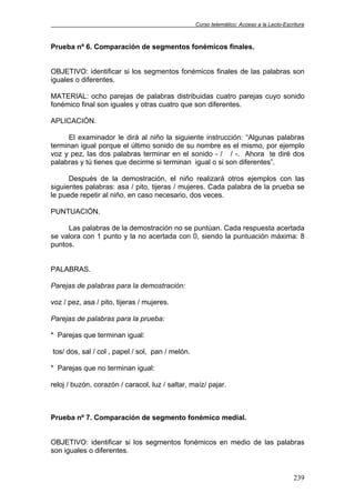 Curso telemático: Acceso a la Lecto-Escritura
239
Prueba nº 6. Comparación de segmentos fonémicos finales.
OBJETIVO: identificar si los segmentos fonémicos finales de las palabras son
iguales o diferentes.
MATERIAL: ocho parejas de palabras distribuidas cuatro parejas cuyo sonido
fonémico final son iguales y otras cuatro que son diferentes.
APLICACIÓN.
El examinador le dirá al niño la siguiente instrucción: “Algunas palabras
terminan igual porque el último sonido de su nombre es el mismo, por ejemplo
voz y pez, las dos palabras terminar en el sonido - / / -. Ahora te diré dos
palabras y tú tienes que decirme si terminan igual o si son diferentes”.
Después de la demostración, el niño realizará otros ejemplos con las
siguientes palabras: asa / pito, tijeras / mujeres. Cada palabra de la prueba se
le puede repetir al niño, en caso necesario, dos veces.
PUNTUACIÓN.
Las palabras de la demostración no se puntúan. Cada respuesta acertada
se valora con 1 punto y la no acertada con 0, siendo la puntuación máxima: 8
puntos.
PALABRAS.
Parejas de palabras para la demostración:
voz / pez, asa / pito, tijeras / mujeres.
Parejas de palabras para la prueba:
* Parejas que terminan igual:
tos/ dos, sal / col , papel / sol, pan / melón.
* Parejas que no terminan igual:
reloj / buzón, corazón / caracol, luz / saltar, maíz/ pajar.
Prueba nº 7. Comparación de segmento fonémico medial.
OBJETIVO: identificar si los segmentos fonémicos en medio de las palabras
son iguales o diferentes.
 