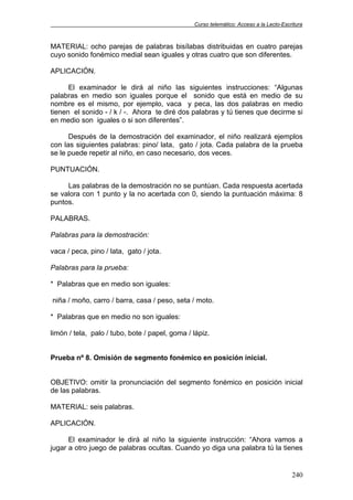 Curso telemático: Acceso a la Lecto-Escritura
240
MATERIAL: ocho parejas de palabras bisílabas distribuidas en cuatro parejas
cuyo sonido fonémico medial sean iguales y otras cuatro que son diferentes.
APLICACIÓN.
El examinador le dirá al niño las siguientes instrucciones: “Algunas
palabras en medio son iguales porque el sonido que está en medio de su
nombre es el mismo, por ejemplo, vaca y peca, las dos palabras en medio
tienen el sonido - / k / -. Ahora te diré dos palabras y tú tienes que decirme si
en medio son iguales o si son diferentes”.
Después de la demostración del examinador, el niño realizará ejemplos
con las siguientes palabras: pino/ lata, gato / jota. Cada palabra de la prueba
se le puede repetir al niño, en caso necesario, dos veces.
PUNTUACIÓN.
Las palabras de la demostración no se puntúan. Cada respuesta acertada
se valora con 1 punto y la no acertada con 0, siendo la puntuación máxima: 8
puntos.
PALABRAS.
Palabras para la demostración:
vaca / peca, pino / lata, gato / jota.
Palabras para la prueba:
* Palabras que en medio son iguales:
niña / moño, carro / barra, casa / peso, seta / moto.
* Palabras que en medio no son iguales:
limón / tela, palo / tubo, bote / papel, goma / lápiz.
Prueba nº 8. Omisión de segmento fonémico en posición inicial.
OBJETIVO: omitir la pronunciación del segmento fonémico en posición inicial
de las palabras.
MATERIAL: seis palabras.
APLICACIÓN.
El examinador le dirá al niño la siguiente instrucción: “Ahora vamos a
jugar a otro juego de palabras ocultas. Cuando yo diga una palabra tú la tienes
 