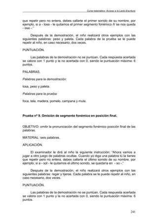 Curso telemático: Acceso a la Lecto-Escritura
241
que repetir pero no entera, debes callarte el primer sonido de su nombre, por
ejemplo, si a - losa - le quitamos el primer segmento fonémico /l/ se nos queda
- osa -.”
Después de la demostración, el niño realizará otros ejemplos con las
siguientes palabras: peso y paleta. Cada palabra de la prueba se le puede
repetir al niño, en caso necesario, dos veces.
PUNTUACIÓN.
Las palabras de la demostración no se puntúan. Cada respuesta acertada
se valora con 1 punto y la no acertada con 0, siendo la puntuación máxima: 6
puntos.
PALABRAS.
Palabras para la demostración:
losa, peso y paleta.
Palabras para la prueba:
foca, tela, madera, pomelo, campana y mula.
Prueba nº 9. Omisión de segmento fonémico en posición final.
OBJETIVO: omitir la pronunciación del segmento fonémico posición final de las
palabras.
MATERIAL: seis palabras.
APLICACIÓN.
El examinador le dirá al niño la siguiente instrucción: “Ahora vamos a
jugar a otro juego de palabras ocultas. Cuando yo diga una palabra tú la tienes
que repetir pero no entera, debes callarte el último sonido de su nombre, por
ejemplo, si a - sol - le quitamos el último sonido, se quedaría en - so -.”
Después de la demostración, el niño realizará otros ejemplos con las
siguientes palabras: regar y tijeras. Cada palabra se le puede repetir al niño, en
caso necesario, dos veces.
PUNTUACIÓN.
Las palabras de la demostración no se puntúan. Cada respuesta acertada
se valora con 1 punto y la no acertada con 0, siendo la puntuación máxima: 6
puntos.
 