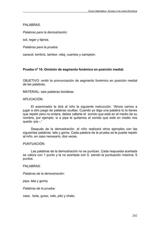 Curso telemático: Acceso a la Lecto-Escritura
242
PALABRAS.
Palabras para la demostración:
sol, regar y tijeras.
Palabras para la prueba:
caracol, lombriz, tambor, reloj, cuentos y campeón.
Prueba nº 10. Omisión de segmento fonémico en posición medial.
OBJETIVO: omitir la pronunciación de segmento fonémico en posición medial
de las palabras.
MATERIAL: seis palabras bisílabas.
APLICACIÓN.
El examinador le dirá al niño la siguiente instrucción: “Ahora vamos a
jugar a otro juego de palabras ocultas. Cuando yo diga una palabra tú la tienes
que repetir pero no entera, debes callarte el sonido que está en el medio de su
nombre, por ejemplo, si a pipa le quitamos el sonido que está en medio nos
queda -pia -.”
Después de la demostración, el niño realizará otros ejemplos con las
siguientes palabras: tela y goma. Cada palabra de la prueba se le puede repetir
al niño, en caso necesario, dos veces.
PUNTUACIÓN:
Las palabras de la demostración no se puntúan. Cada respuesta acertada
se valora con 1 punto y la no acertada con 0, siendo la puntuación máxima: 6
puntos.
PALABRAS:
Palabras de la demostración:
pipa, tela y goma.
Palabras de la prueba:
vaso, bota, guiso, velo, pito y chato.
 