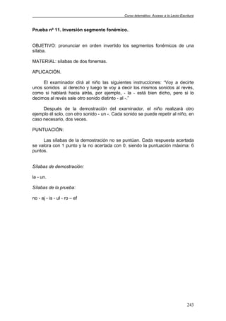 Curso telemático: Acceso a la Lecto-Escritura
243
Prueba nº 11. Inversión segmento fonémico.
OBJETIVO: pronunciar en orden invertido los segmentos fonémicos de una
sílaba.
MATERIAL: sílabas de dos fonemas.
APLICACIÓN.
El examinador dirá al niño las siguientes instrucciones: “Voy a decirte
unos sonidos al derecho y luego te voy a decir los mismos sonidos al revés,
como si hablará hacia atrás, por ejemplo, - la - está bien dicho, pero si lo
decimos al revés sale otro sonido distinto - al -.”
Después de la demostración del examinador, el niño realizará otro
ejemplo él solo, con otro sonido - un -. Cada sonido se puede repetir al niño, en
caso necesario, dos veces.
PUNTUACIÓN:
Las sílabas de la demostración no se puntúan. Cada respuesta acertada
se valora con 1 punto y la no acertada con 0, siendo la puntuación máxima: 6
puntos.
Sílabas de demostración:
la - un.
Sílabas de la prueba:
no - aj - is - ul - ro – ef
 