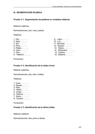 Curso telemático: Acceso a la Lecto-Escritura
247
B.- SEGMENTACIÓN SILÁBICA
Prueba nº 1. Segmentación de palabras en unidades silábicas
Material: palabras.
Demostraciones: pan, rosa y pelota.
Palabras:
1. Pez … … … 9. Lápiz … … …
2. Seta … … … 10. Luz … … …
3. Sol … … … 11. Bicicleta … … …
4. Pera … … … 12. Payaso … … …
5. Paleta … … … 13. Tijeras … … …
6. Vaso … … … 14. Ordenador … … …
7. Flan … … … 15. Cartera … … …
8. Teléfono … … … 16. Elefante … … …
Puntuación:
Prueba nº 2. Identificación de la sílaba inicial
Material: palabras.
Demostraciones: pito, tela y maleta.
Palabras:
1. Casa … … …
2. Zapato … … …
3. Pato … … …
4. Ratón … … …
5. Oveja … … …
6. Paloma … … …
7. Barco … … …
8. Caracol … … …
Puntuación:
Prueba nº 3. Identificación de la última sílaba
Material: palabras.
Demostraciones: tela, pomo y libreta.
 