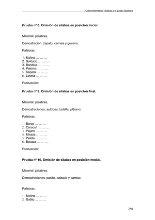 Curso telemático: Acceso a la Lecto-Escritura
250
Prueba nº 8. Omisión de sílabas en posición inicial.
Material: palabras.
Demostración: zapato, camisa y gusano.
Palabras:
1. Molino … … …
2. Soldado … … …
3. Bandeja … … …
4. Paloma … … …
5. Sopera … … …
6. Loseta … … …
Puntuación:
Prueba nº 9. Omisión de sílabas en posición final.
Material: palabras.
Demostraciones: autobús, botella, plátano.
Palabras:
1. Barco … … …
2. Caracol … … …
3. Pájaro … … …
4. Mirada … … …
5. Pelota … … …
6. Bocaza … … …
Puntuación:
Prueba nº 10. Omisión de sílabas en posición medial.
Material: palabras.
Demostraciones: pasito, calzado y camisa.
Palabras:
1. Molino … … …
2. Gatito … … …
 
