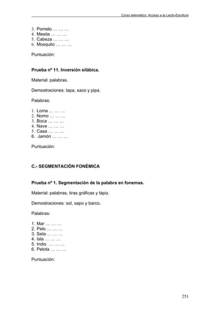 Curso telemático: Acceso a la Lecto-Escritura
251
3. Pomelo … … …
4. Mesita … … …
5. Cabeza … … …
6. Mosquito … … …
Puntuación:
Prueba nº 11. Inversión silábica.
Material: palabras.
Demostraciones: lapa, saco y pipa.
Palabras:
1. Loma … … …
2. Nomo … … …
3. Boca … … …
4. Nave … … …
5. Casa … … …
6. Jamón … … …
Puntuación:
C.- SEGMENTACIÓN FONÉMICA
Prueba nº 1. Segmentación de la palabra en fonemas.
Material: palabras, tiras gráficas y lápiz.
Demostraciones: sol, sapo y barco.
Palabras:
1. Mar … … …
2. Pelo … … …
3. Seta … … …
4. Isla … … …
5. Indio … … …
6. Pelota … … …
Puntuación:
 
