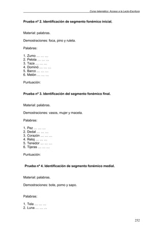 Curso telemático: Acceso a la Lecto-Escritura
252
Prueba nº 2. Identificación de segmento fonémico inicial.
Material: palabras.
Demostraciones: foca, pino y ruleta.
Palabras:
1. Zumo … … …
2. Pelota … … …
3. Taza … … …
4. Dominó … … …
5. Barco … … …
6. Melón … … …
Puntuación:
Prueba nº 3. Identificación del segmento fonémico final.
Material: palabras.
Demostraciones: vasos, mujer y maceta.
Palabras:
1. Pez … … …
2. Dedal … … …
3. Corazón … … …
4. Reloj … … …
5. Tenedor … … …
6. Tijeras … … …
Puntuación:
Prueba nº 4. Identificación de segmento fonémico medial.
Material: palabras.
Demostraciones: bote, pomo y sapo.
Palabras:
1. Tela … … …
2. Luna … … …
 