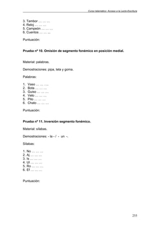 Curso telemático: Acceso a la Lecto-Escritura
255
3. Tambor … … …
4. Reloj … … …
5. Campeón … … …
6. Cuentos … … ...
Puntuación:
Prueba nº 10. Omisión de segmento fonémico en posición medial.
Material: palabras.
Demostraciones: pipa, tela y goma.
Palabras:
1. Vaso … … ….
2. Bota … … …
3. Guiso … … …
4. Velo … … …
5. Pito … … …
6. Chato … … …
Puntuación:
Prueba nº 11. Inversión segmento fonémico.
Material: sílabas.
Demostraciones: - la - / - un -.
Sílabas:
1. No … … …
2. Aj … … …
3. Is … … …
4. Ul … … …
5. Ro … … …
6. Ef … … …
Puntuación:
 
