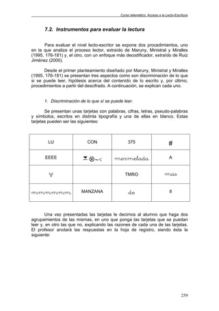 Curso telemático: Acceso a la Lecto-Escritura
259
7.2. Instrumentos para evaluar la lectura
Para evaluar el nivel lecto-escritor se expone dos procedimientos, uno
en la que analiza el proceso lector, extraído de Maruny, Ministral y Miralles
(1995, 176-181) y, el otro, con un enfoque más decodificador, extraído de Ruiz
Jiménez (2000).
Desde el primer planteamiento diseñado por Maruny, Ministral y Miralles
(1995, 176-181) se presentan tres aspectos como son discriminación de lo que
si se puede leer, hipótesis acerca del contenido de lo escrito y, por último,
procedimientos a partir del descifrado. A continuación, se explican cada uno.
1. Discriminación de lo que sí se puede leer.
Se presentan unas tarjetas con palabras, cifras, letras, pseudo-palabras
y símbolos, escritos en distinta tipografía y una de ellas en blanco. Estas
tarjetas pueden ser las siguientes:
LU CON 375 #
EEEE
7 ∼< mermelada A
∀ TMRO mas
mmmmmm MANZANA de 8
Una vez presentadas las tarjetas le decimos al alumno que haga dos
agrupamientos de las mismas, en uno que ponga las tarjetas que se puedan
leer y, en otro las que no, explicando las razones de cada una de las tarjetas.
El profesor anotará las respuestas en la hoja de registro, siendo ésta la
siguiente:
 