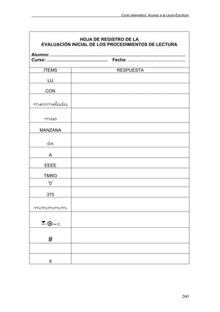 Curso telemático: Acceso a la Lecto-Escritura
260
HOJA DE REGISTRO DE LA
EVALUACIÓN INICIAL DE LOS PROCEDIMIENTOS DE LECTURA
Alumno: ……………………………………………………………………………….
Curso: ................................................. Fecha: …………………………………
ITEMS RESPUESTA
LU
CON
mermelada
mas
MANZANA
de
A
EEEE
TMRO
∀
375
mmmmm
7 ∼<
#
8
 