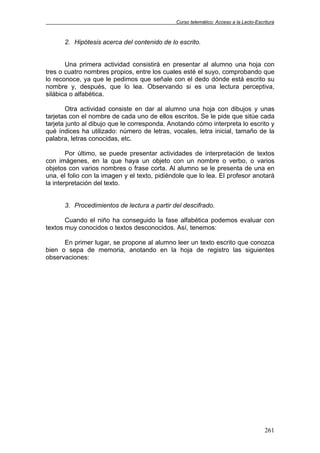 Curso telemático: Acceso a la Lecto-Escritura
261
2. Hipótesis acerca del contenido de lo escrito.
Una primera actividad consistirá en presentar al alumno una hoja con
tres o cuatro nombres propios, entre los cuales esté el suyo, comprobando que
lo reconoce, ya que le pedimos que señale con el dedo dónde está escrito su
nombre y, después, que lo lea. Observando si es una lectura perceptiva,
silábica o alfabética.
Otra actividad consiste en dar al alumno una hoja con dibujos y unas
tarjetas con el nombre de cada uno de ellos escritos. Se le pide que sitúe cada
tarjeta junto al dibujo que le corresponda. Anotando cómo interpreta lo escrito y
qué índices ha utilizado: número de letras, vocales, letra inicial, tamaño de la
palabra, letras conocidas, etc.
Por último, se puede presentar actividades de interpretación de textos
con imágenes, en la que haya un objeto con un nombre o verbo, o varios
objetos con varios nombres o frase corta. Al alumno se le presenta de una en
una, el folio con la imagen y el texto, pidiéndole que lo lea. El profesor anotará
la interpretación del texto.
3. Procedimientos de lectura a partir del descifrado.
Cuando el niño ha conseguido la fase alfabética podemos evaluar con
textos muy conocidos o textos desconocidos. Así, tenemos:
En primer lugar, se propone al alumno leer un texto escrito que conozca
bien o sepa de memoria, anotando en la hoja de registro las siguientes
observaciones:
 