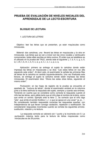 Curso telemático: Acceso a la Lecto-Escritura
264
PRUEBA DE EVALUACIÓN DE NIVELES INICIALES DEL
APRENDIZAJE DE LA LECTO-ESCRITURA
BLOQUE DE LECTURA
1. LECTURA DE LETRAS
Objetivo: leer las letras que se presentan, ya sean mayúsculas como
minúsculas.
Material: dos cartulinas, una llevará las letras en mayúsculas y la otra en
minúsculas. Las letras que se van a incluir son las cinco vocales y veinticuatro
consonantes, todas ellas escritas en letra cursiva. El orden que se establece es
el utilizado en la prueba del TALE, siendo este el siguiente: j, f, d, h, s, g, o, ll,
w, l, ch, t, b, m, v, k, ñ, c, a, y, e, n, i, x, r, u, p, z, q.
Aplicación: primero se entrega al sujeto la cartulina donde están
impresas las letras en mayúsculas y se dice: “Lee estas letras en voz alta
siguiendo este orden”. Al decir esto, el examinador le señala las primeras filas
de letras de la cartulina en sentido izquierda-derecha. Una vez finalizada esta
lectura, se entrega al sujeto la cartulina donde están impresas las letras
minúsculas. El examinador dice: “Ahora lee estas otras letras, siguiendo el
mismo orden”.
Puntuación: en las hojas de registro de la prueba se encuentra el
apartado de “Lectura de letras”, donde el examinador anotará en la columna
junto a la letra estímulo la respuesta del sujeto, siempre y cuando sea errónea.
Teniendo en cuenta que se considera como correcta la respuesta cuando el
niño lea las letras, será válida tanto que el niño diga el nombre de la letra, como
que emita un sonido. Ejemplo ante la letra ”j”, es correcto que el niño diga
“jota”, que emita el sonido fonético / χ /, o que se apoye en una vocal “ ja, jo…”.
Se considerarán también respuestas correctas las respuestas exactas, con
independencia de que lleven consigo vacilación, repetición o rectificación. Se
considerarán respuestas incorrectas cuando se cometa los siguientes errores:
sustitución, rotación y no lectura.
La respuesta correcta se valorará con 1 punto y la incorrecta con 0. La
puntuación máxima tanto para la lectura de letras mayúsculas como
minúsculas es de 29 puntos.
 