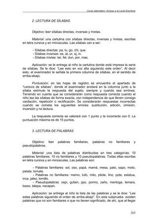 Curso telemático: Acceso a la Lecto-Escritura
265
2. LECTURA DE SÍLABAS
Objetivo: leer sílabas directas, inversas y mixtas.
Material: una cartulina con sílabas directas, inversas y mixtas, escritas
en letra cursiva y en minúsculas. Las sílabas van a ser:
- Sílabas directas: pa, lu, go, chi, que.
- Sílabas inversas: es, al, ur, oj, in.
- Sílabas mixtas: tar, fel, dun, por, mas.
Aplicación: se le entrega al niño la cartulina donde está impresa la serie
de sílabas. Se le dice: “Lee esto en voz alta siguiendo este orden”. Al decir
esto, el examinador le señala la primera columna de sílabas, en el sentido de
arriba-abajo.
Puntuación: en las hojas de registro se encuentra el apartado de
“Lectura de sílabas”, donde el examinador anotará en la columna junto a la
sílaba estímulo la respuesta del sujeto, siempre y cuando sea errónea.
Teniendo en cuenta que se considerarán como respuesta correcta cuando el
niño lea las sílabas de forma exacta, con independencia de que lleven consigo
vacilación, repetición o rectificación. Se considerarán respuestas incorrectas
cuando se cometa los siguientes errores: sustitución, adición, omisión,
inversión y no lectura.
La respuesta correcta se valorará con 1 punto y la incorrecta con 0. La
puntuación máxima es de 15 puntos.
3. LECTURA DE PALABRAS
Objetivo: leer palabras familiares, palabras no familiares y
pseudopalabras.
Material: una lista de palabras distribuidas en tres categorías: 10
palabras familiares, 10 no familiares y 10 pseudopalabras. Todas ellas escritas
en letra cursiva y en minúsculas. Las palabras son:
- Palabras familiares: sol, oso, papá, mamá, mesa, pato, sapo, moto,
patata, tomate.
- Palabras no familiares: memo, tufo, mito, pilote, lino, pote, estatua,
inca, jaleo, tomillo.
- Pseudopalabras: ospi, gufain, jipo, pormo, zaño, mentoga, lemara,
loeso, talepa, nacapan.
Aplicación: se entrega al niño la lista de las palabras y se le dice: “Lee
estas palabras siguiendo el orden de arriba-abajo”. En esta subprueba existen
palabras que no son familiares o que no tienen significado, de ahí, que al llegar
 
