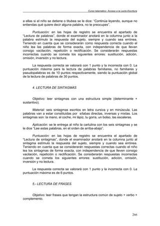 Curso telemático: Acceso a la Lecto-Escritura
266
a ellas si el niño se detiene o titubea se le dice: “Continúa leyendo, aunque no
entiendas qué quiere decir alguna palabra, no te preocupes”.
Puntuación: en las hojas de registro se encuentra el apartado de
“Lectura de palabras”, donde el examinador anotará en la columna junto a la
palabra estímulo la respuesta del sujeto, siempre y cuando sea errónea.
Teniendo en cuenta que se considerarán como respuesta correcta cuando el
niño lea las palabras de forma exacta, con independencia de que llevan
consigo vacilación, repetición o rectificación. Se considerarán respuestas
incorrectas cuando se cometa los siguientes errores: sustitución, adición,
omisión, inversión y no lectura.
La respuesta correcta se valorará con 1 punto y la incorrecta con 0. La
puntuación máxima para la lectura de palabras familiares, no familiares y
pseudopalabras es de 10 puntos respectivamente, siendo la puntuación global
de la lectura de palabras de 30 puntos.
4. LECTURA DE SINTAGMAS
Objetivo: leer sintagmas con una estructura simple (determinante +
sustantivo).
Material: seis sintagmas escritos en letra cursiva y en minúscula. Las
palabras van a estar constituidas por sílabas directas, inversas y mixtas. Los
sintagmas son: la mano, el coche, mi lápiz, tu gorra, un bolso, las escaleras.
Aplicación: se le entrega al niño la cartulina con los seis sintagmas y se
le dice “Lee estas palabras, en el orden de arriba-abajo”.
Puntuación: en las hojas de registro se encuentra el apartado de
“Lectura de sintagmas”, donde el examinador anotará en la columna junto al
sintagma estímulo la respuesta del sujeto, siempre y cuando sea errónea.
Teniendo en cuenta que se considerarán respuestas correctas cuando el niño
lea los sintagmas de forma exacta, con independencia de que lleven consigo
vacilación, repetición o rectificación. Se considerarán respuestas incorrectas
cuando se cometa los siguientes errores: sustitución, adición, omisión,
inversión y no lectura.
La respuesta correcta se valorará con 1 punto y la incorrecta con 0. La
puntuación máxima es de 6 puntos.
5.- LECTURA DE FRASES
Objetivo: leer frases que tengan la estructura común de sujeto + verbo +
complemento.
 