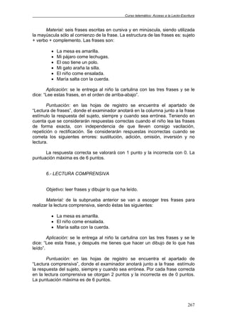 Curso telemático: Acceso a la Lecto-Escritura
267
Material: seis frases escritas en cursiva y en minúscula, siendo utilizada
la mayúscula sólo al comienzo de la frase. La estructura de las frases es: sujeto
+ verbo + complemento. Las frases son:
• La mesa es amarilla.
• Mi pájaro come lechugas.
• El oso tiene un polo.
• Mi gato araña la silla.
• El niño come ensalada.
• María salta con la cuerda.
Aplicación: se le entrega al niño la cartulina con las tres frases y se le
dice: “Lee estas frases, en el orden de arriba-abajo”.
Puntuación: en las hojas de registro se encuentra el apartado de
“Lectura de frases”, donde el examinador anotará en la columna junto a la frase
estímulo la respuesta del sujeto, siempre y cuando sea errónea. Teniendo en
cuenta que se considerarán respuestas correctas cuando el niño lea las frases
de forma exacta, con independencia de que lleven consigo vacilación,
repetición o rectificación. Se considerarán respuestas incorrectas cuando se
cometa los siguientes errores: sustitución, adición, omisión, inversión y no
lectura.
La respuesta correcta se valorará con 1 punto y la incorrecta con 0. La
puntuación máxima es de 6 puntos.
6.- LECTURA COMPRENSIVA
Objetivo: leer frases y dibujar lo que ha leído.
Material: de la subprueba anterior se van a escoger tres frases para
realizar la lectura comprensiva, siendo éstas las siguientes:
• La mesa es amarilla.
• El niño come ensalada.
• María salta con la cuerda.
Aplicación: se le entrega al niño la cartulina con las tres frases y se le
dice: “Lee esta frase, y después me tienes que hacer un dibujo de lo que has
leído”.
Puntuación: en las hojas de registro se encuentra el apartado de
“Lectura comprensiva”, donde el examinador anotará junto a la frase estímulo
la respuesta del sujeto, siempre y cuando sea errónea. Por cada frase correcta
en la lectura comprensiva se otorgan 2 puntos y la incorrecta es de 0 puntos.
La puntuación máxima es de 6 puntos.
 