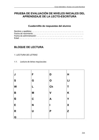 Curso telemático: Acceso a la Lecto-Escritura
268
PRUEBA DE EVALUACIÓN DE NIVELES INICIALES DEL
APRENDIZAJE DE LA LECTO-ESCRITURA
Cuadernilllo de respuestas del alumno
Nombre y apellidos: … … … … … … … … … … … … … … … … … … …. …
Fecha de nacimiento: … … … … … … … … … … … … … … … … … … … ..
Fecha de administración: … … … … … … … … … … … … … … … … … …
Edad: … … … … … … … … … … … … … … … … … … … … … … … … …
BLOQUE DE LECTURA
1. LECTURA DE LETRAS
1.1. Lectura de letras mayúsculas:
J
S
W
B
Ñ
E
R
Q
F
G
L
M
C
N
U
D
O
Ch
V
A
I
P
H
Ll
T
K
Y
X
Z
 