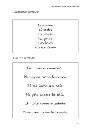 Curso telemático: Acceso a la Lecto-Escritura
272
4. LECTURA DE SINTAGMAS
la mano
el coche
mi lápiz
tu gorra
un bolso
las escaleras
5.LECTURA DE FRASES
La mesa es amarilla.
Mi pájaro come lechugas.
El oso tiene un polo.
Mi gato araña la silla.
El niño come ensalada.
María salta con la cuerda.
 
