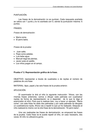 Curso telemático: Acceso a la Lecto-Escritura
219
PUNTUACIÓN.
Las frases de la demostración no se puntúan. Cada respuesta acertada
se valora con 1 punto y la no acertada con 0, siendo la puntuación máxima: 6
puntos.
FRASES.
Frases de demostración:
• María come.
• El perro ladra.
Frases de la prueba:
• Juan salta.
• Pepe come patatas.
• Luis bebe agua.
• Manuel riega las plantas.
• Javier sube al castillo.
• Los niños juegan en el campo.
Prueba nº 2. Representación gráfica de la frase.
OBJETIVO: representar a través de cuadrados o de rayitas el número de
palabras de una frase
MATERIAL: lápiz, papel y las seis frases de la prueba anterior.
APLICACIÓN.
El examinador le dirá al niño la siguiente instrucción: “Ahora, con las
mismas frases anteriores, vamos a dibujar cada palmada con cuadrados/
rayitas (la forma de representación va a depender de lo que le diga el
examinador al niño). Para que lo realices bien, voy a hacer un ejemplo: “María
come”; con esta frase he dado dos palmadas y por cada palmada he dibujado
un cuadrado/una rayita. Ahora vas a repetir lo que yo he realizado. Después el
niño realizará lo mismo con la otra frase de la demostración: “El perro ladra”.
Una vez realizadas las frases de demostración, se empezará las frases
de la prueba. Cada frase se le puede repetir al niño, en caso necesario, dos
veces. El niño no utilizará la goma.
 
