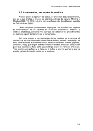 Curso telemático: Acceso a la Lecto-Escritura
278
7.3. Instrumentos para evaluar la escritura
Al igual que en el apartado de lectura, se presentan dos procedimientos,
uno en la que analiza el proceso de escritura, extraído de Maruny, Ministral y
Miralles (1995, 173-181) y, el otro, con un enfoque más decodificador, extraído
de Ruiz Jiménez (2000).
Dentro del primer planteamiento, se propone una actividad para registrar
la representación de las palabras en escrituras pre-silábicas, silábicas o
silábicas-alfabéticas, así como otra, actividad para observar los procedimientos
de escritura a partir del dominio de la transcripción.
Así, para evaluar la representación de las palabras se le propone al
alumno que escriba cuatro nombres en forma de lista, es decir, uno debajo de
otro, pertenecientes a un mismo campo temático (animales, plantas, juguetes,
alimentos, etc) y que tengan distinto número de sílabas. Después, se le puede
pedir que escriba una frase corta que contenga uno de los nombres anteriores.
Tras escribir cada palabra y la frase, se le indica al alumno que lea lo que ha
escrito. La hoja de registro puede ser la siguiente:
 