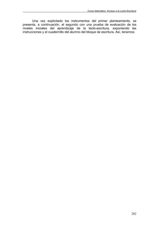 Curso telemático: Acceso a la Lecto-Escritura
282
Una vez explicitado los instrumentos del primer planteamiento, se
presenta, a continuación, el segundo con una prueba de evaluación de los
niveles iniciales del aprendizaje de la lecto-escritura, exponiendo las
instrucciones y el cuadernillo del alumno del bloque de escritura. Así, tenemos:
 