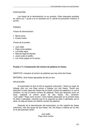 Curso telemático: Acceso a la Lecto-Escritura
220
PUNTUACIÓN.
Las frases de la demostración no se puntúan. Cada respuesta acertada
se valora con 1 punto y la no acertada con 0, siendo la puntuación máxima: 6
puntos.
FRASES.
Frases de demostración:
• María come.
• El perro ladra.
Frases de la prueba:
• Juan salta.
• Pepe come patatas.
• Luis bebe agua.
• Manuel riega las plantas.
• Javier sube al castillo.
• Los niños juegan en el campo.
Prueba nº 3. Comparación del número de palabras en frases.
OBJETIVO: comparar el número de palabras que hay entre dos frases.
MATERIAL: doce frases agrupadas de dos en dos.
APLICACIÓN.
El examinador le dirá al niño la siguiente instrucción: “Ahora en lugar de
trabajar sólo con una frase vamos a trabajar con dos frases. Tienes que
descubrir si entre esas dos frases hay el mismo número de palabras o si, por el
contrario, no hay el mismo número de palabras. Para que observes como se
hace, realizaré el primer grupo de dos frases. Así, tenemos:
“Juan salta”/ “Pepe corre mucho”; como habrás observado en la primera frase
he dado 2 palmadas, mientras que en la segunda he dado 3 palmadas, por lo
tanto, se trata de frases con distinto número de palabras.
Después de la demostración del examinador, el niño repetirá las frases
anteriores, más otro grupo de dos frases. Así, las frases a realizar por el niño
en la demostración serán:
Juan salta.
Pepe corre mucho.
 