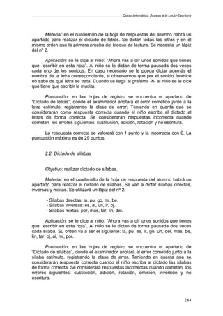 Curso telemático: Acceso a la Lecto-Escritura
284
Material: en el cuadernillo de la hoja de respuestas del alumno habrá un
apartado para realizar el dictado de letras. Se dictan todas las letras y en el
mismo orden que la primera prueba del bloque de lectura. Se necesita un lápiz
del nº 2.
Aplicación: se le dice al niño: “Ahora vas a oír unos sonidos que tienes
que escribir en esta hoja”. Al niño se le dictan de forma pausada dos veces
cada uno de los sonidos. En caso necesario se le pueda dictar además el
nombre de la letra correspondiente, si observamos que por el sonido fonético
no sabe de qué letra se trata. Cuando se llega al grafema -h- al niño se le dice
que tiene que escribir la mudita.
Puntuación: en las hojas de registro se encuentra el apartado de
“Dictado de letras”, donde el examinador anotará el error cometido junto a la
letra estímulo, registrando la clase de error. Teniendo en cuenta que se
considerarán como respuesta correcta cuando el niño escriba al dictado al
letras de forma correcta. Se considerarán respuestas incorrecta cuando
cometan los errores siguientes: sustitución, adición, rotación y no escritura.
La respuesta correcta se valorará con 1 punto y la incorrecta con 0. La
puntuación máxima es de 29 puntos.
2.2. Dictado de sílabas
Objetivo: realizar dictado de sílabas.
Material: en el cuadernillo de la hoja de respuesta del alumno habrá un
apartado para realizar el dictado de sílabas. Se van a dictar sílabas directas,
inversas y mixtas. Se utilizará un lápiz del nº 2.
- Sílabas directas: la, pu, go, mi, be.
- Sílabas inversas: es, al, un, ir, oj.
- Sílabas mixtas: por, mas, tar, lin, del.
Aplicación: se le dice al niño: “Ahora vas a oír unos sonidos que tienes
que escribir en esta hoja”. Al niño se le dictan de forma pausada dos veces
cada sílaba. Su orden va a ser el siguiente: la, pu, es, ir, go, un, del, mas, be,
lin, tar, oj, al, mi, por.
Puntuación: en las hojas de registro se encuentra el apartado de
“Dictado de sílabas”, donde el examinador anotará el error cometido junto a la
sílaba estímulo, registrando la clase de error. Teniendo en cuenta que se
considerarán respuesta correcta cuando el niño escriba al dictado las sílabas
de forma correcta. Se considerará respuestas incorrectas cuando cometan los
errores siguientes: sustitución, adición, rotación, omisión, inversión y no
escritura.
 