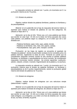 Curso telemático: Acceso a la Lecto-Escritura
285
La respuesta correcta se valorará con 1 punto y la incorrecta con 0. La
puntuación máxima es de 15 puntos.
2.3. Dictado de palabras
Objetivo: realizar dictado de palabras familiares, palabras no familiares y
de pseudopalabras.
Material: en el cuadernillo de la hoja de respuesta del alumno habrá un
apartado para realizar el dictado de palabras en sus tres categorías. Se
utilizará un lápiz del nº 2.
Aplicación: se le dice al niño: “Ahora vas a oír unas palabras que tienes
que escribir en esta hoja”. Al niño se le dictan de forma pausada dos veces
cada palabra. Las palabras según su categoría y en el orden que van a ser
dictadas son:
- Palabras familiares: papá, moto, sapo, patata, tomate.
- Palabras no familiares: mito, indio, tufo, pijama, caretas.
- Pseudopalabras: ospi, gufa, zaño, nacapan, tuchete.
Puntuación: en las hojas de registro se encuentra el apartado de
“Dictado de palabras”, donde el examinador anotará el error cometido junto a la
palabra estímulo, registrando la clase de error. Teniendo en cuenta que se
considerarán respuesta correcta cuando el niño escriba al dictado palabras
familiares, no familiares y pseudopalabras de forma correcta. Se considerarán
respuestas incorrectas cuando cometan los errores siguientes: sustitución,
adición, rotación, omisión, inversión, fragmentación de la palabra y no escritura.
La respuesta correcta se valorará con 1 punto y la incorrecta con 0. La
puntuación máxima para el dictado de palabras familiares, no familiares y
pseudopalabras es de 5 puntos respectivamente, siendo la puntuación global
máxima del dictado de palabras de 15 puntos.
2.4. Dictado de sintagmas
Objetivo: realizar dictado de sintagmas con una estructura simple
(determinante + sujeto).
Material: en el cuadernillo de la hoja de respuesta del alumno habrá un
apartado para realizar el dictado de sintagmas. Se utilizará un lápiz del nº 2.
Aplicación: se le dice al niño: “Ahora vas a oír unas palabras que tienes
que escribir en esta hoja”. Al niño se le dictan de forma pausada dos veces
cada sintagma. Los sintagmas y su orden a la hora de dictarlos son: mi perro,
el oso, tus fotos, la familia, el guante.
 