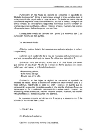 Curso telemático: Acceso a la Lecto-Escritura
286
Puntuación: en las hojas de registro se encuentra el apartado de
“Dictado de sintagmas”, donde el examinador anotará el error cometido junto al
sintagma estímulo, registrando la clase de error. Teniendo en cuenta que se
considerará respuesta correcta cuando el niño escriba al dictado sintagmas de
forma correcta. Se considerarán respuestas incorrectas cuando cometan los
errores siguientes: sustitución, adición, rotación, omisión, inversión, las uniones
y fragmentaciones de los sintagmas y no escritura.
La respuesta correcta se valorará con 1 punto y la incorrecta con 0. La
puntuación máxima es de 5 puntos.
2.5. Dictado de frases
Objetivo: realizar dictado de frases con una estructura (sujeto + verbo +
complemento).
Material: en el cuadernillo de la hoja de respuesta del alumno habrá un
apartado para realizar el dictado de frases. Se utilizará un lápiz del nº 2.
Aplicación: se le dice al niño: “Ahora vas a oír unas frases que tienes
que escribir en esta hoja”. Al niño se le dictan de forma pausada dos veces
cada frase. Las frases y el orden al dictarlas son:
- Pepe come galletas.
- Esta maleta es roja.
- El gato está en la silla.
Puntuación: en las hojas de registro se encuentra el apartado de
“Dictado de frases”, donde el examinador anotará el error cometido junto a la
frase estímulo, registrando la clase de error. Teniendo en cuenta que se
considerarán respuestas correctas cuando el niño escriba al dictado frases de
forma correcta. Se considerarán respuestas incorrectas cuando cometan los
errores siguientes: sustitución, adición, rotación, omisión, inversión, las uniones
y fragmentaciones de los sintagmas y no escritura.
La respuesta correcta se valorará con 2 puntos y la incorrecta con 0. La
puntuación máxima es de 6 puntos.
3. ESCRITURA
3.1. Escritura de palabras
Objetivo: escribir como mínimo seis palabras.
 