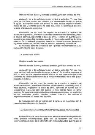 Curso telemático: Acceso a la Lecto-Escritura
287
Material: folio en blanco y de modo apaisado, junto con un lápiz del nº2.
Aplicación: se le da un folio junto con un lápiz y se le dice: “En este folio
vas a escribir como mínimo seis palabras que sepas escribir tu solo sin que yo
te ayude”. En aquellos casos que el niño no sabe escribir ninguna o escriba
menos de seis y comente que ya no sabe más, no se les desmotiva, sino que
se pasa a la siguiente subprueba.
Puntuación: en las hojas de registro se encuentra el apartado de
“Escritura de palabras”, donde el examinador anotará el error cometido junto a
la palabra estímulo, registrando la clase de error. Teniendo en cuenta que se
considerarán respuestas correctas cuando el niño escriba palabras de forma
correcta. Se considerará respuestas incorrectas cuando cometan los errores
siguientes: sustitución, adición, rotación, omisión, inversión y no escritura.
La respuesta correcta se valorará con 1 puntos y la incorrecta con 0. La
puntuación máxima es de 6 puntos.
3.1. Escritura de frases
Objetivo: escribir tres frases.
Material: folio en blanco y de modo apaisado, junto con un lápiz del nº2.
Aplicación: se le da un folio junto con un lápiz y se le dice: “En este folio
vas a escribir tres frases tu solo sin que yo te ayude”. En aquellos casos que el
niño no sabe escribir ninguna o escriba menos de tres y comente que ya no
sabe más, no se le insiste sino que se le recoge lo realizado y se le dice que ya
ha acabado la tarea.
Puntuación: en las hojas de registro se encuentra el apartado de
“Escritura de frases”, donde el examinador anotará el error cometido junto a la
frase estímulo, registrando la clase de error. Teniendo en cuenta que se
considerarán respuestas correctas cuando el niño escribe frases de forma
correcta. Se considerará respuestas incorrecta cuando cometan los siguientes
errores: sustitución, adición, rotación, omisión, inversión, las uniones o
fragmentaciones en las frases y no escritura.
La respuesta correcta se valorará con 2 puntos y las incorrectas con 0.
La puntuación máxima es de 6 puntos.
4. Evaluación del desarrollo grafomotor como proceso neurolingüístico
En todo el bloque de la escritura se va a evaluar el desarrollo grafomotor
como proceso neurolingüístico; para ello, se realizarán una serie de
observaciones a lo largo de la administración de las subpruebas que integran el
 