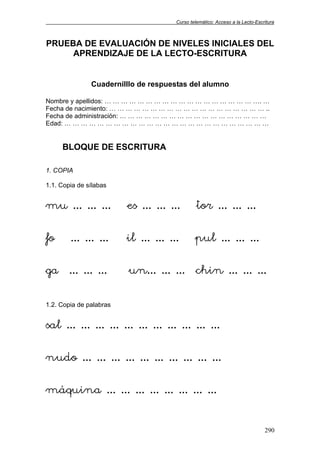 Curso telemático: Acceso a la Lecto-Escritura
290
PRUEBA DE EVALUACIÓN DE NIVELES INICIALES DEL
APRENDIZAJE DE LA LECTO-ESCRITURA
Cuadernilllo de respuestas del alumno
Nombre y apellidos: … … … … … … … … … … … … … … … … … … …. …
Fecha de nacimiento: … … … … … … … … … … … … … … … … … … … ..
Fecha de administración: … … … … … … … … … … … … … … … … … …
Edad: … … … … … … … … … … … … … … … … … … … … … … … … …
BLOQUE DE ESCRITURA
1. COPIA
1.1. Copia de sílabas
mu … … … es … … … tor … … …
fo … … … il … … … pul … … …
ga … … … un… … … chin … … …
1.2. Copia de palabras
sal … … … … … … … … … … …
nudo … … … … … … … … … …
máquina … … … … … … … …
 