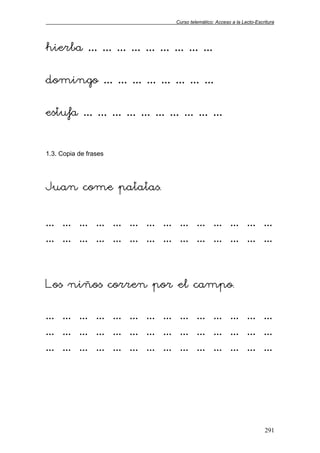 Curso telemático: Acceso a la Lecto-Escritura
291
hierba … … … … … … … … …
domingo … … … … … … … …
estufa … … … … … … … … … …
1.3. Copia de frases
Juan come patatas.
… … … … … … … … … … … … … …
… … … … … … … … … … … … … …
Los niños corren por el campo.
… … … … … … … … … … … … … …
… … … … … … … … … … … … … …
… … … … … … … … … … … … … …
 