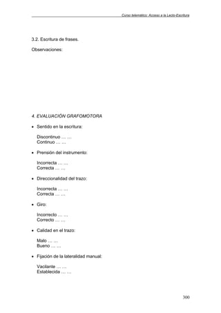 Curso telemático: Acceso a la Lecto-Escritura
300
3.2. Escritura de frases.
Observaciones:
4. EVALUACIÓN GRAFOMOTORA
• Sentido en la escritura:
Discontinuo … …
Continuo … …
• Prensión del instrumento:
Incorrecta … …
Correcta … …
• Direccionalidad del trazo:
Incorrecta … …
Correcta … …
• Giro:
Incorrecto … …
Correcto … …
• Calidad en el trazo:
Malo … …
Bueno … …
• Fijación de la lateralidad manual:
Vacilante … …
Establecida … …
 