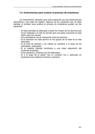 Curso telemático: Acceso a la Lecto-Escritura
301
7.4. Instrumentos para evaluar el proceso de enseñanza
Los instrumentos utilizados para esta evaluación son las observaciones
descriptivas y las hojas de registro. Algunas de las cuestiones que se debe
plantear el profesor para evaluar el proceso de enseñanza pueden ser las
siguientes:
- Si cada actividad es adecuada a todos los niveles de los alumnos que
la han realizado o si sólo ha servido para una parte, buscando en este
último caso sus causas.
- Si la actividad es rica en interacción entre los alumnos.
- Si la ubicación de cada alumno en los grupos de la clase es la más
adecuada.
- Si el nivel de atención y de interés se mantiene a lo largo de las
actividades propuestas.
- Si el material utilizado contribuye a una mejor adquisición del
contenido propuesto.
- Si los espacios y el tiempo son los adecuados.
- Si a lo largo de la sesión hay un contexto rico y adecuado en
situaciones que implican la lectura y escritura.
 