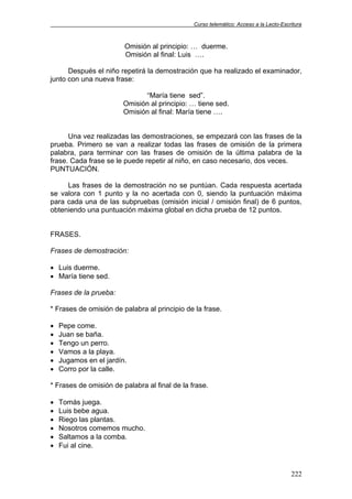 Curso telemático: Acceso a la Lecto-Escritura
222
Omisión al principio: … duerme.
Omisión al final: Luis ….
Después el niño repetirá la demostración que ha realizado el examinador,
junto con una nueva frase:
“María tiene sed”.
Omisión al principio: … tiene sed.
Omisión al final: María tiene ….
Una vez realizadas las demostraciones, se empezará con las frases de la
prueba. Primero se van a realizar todas las frases de omisión de la primera
palabra, para terminar con las frases de omisión de la última palabra de la
frase. Cada frase se le puede repetir al niño, en caso necesario, dos veces.
PUNTUACIÓN.
Las frases de la demostración no se puntúan. Cada respuesta acertada
se valora con 1 punto y la no acertada con 0, siendo la puntuación máxima
para cada una de las subpruebas (omisión inicial / omisión final) de 6 puntos,
obteniendo una puntuación máxima global en dicha prueba de 12 puntos.
FRASES.
Frases de demostración:
• Luis duerme.
• María tiene sed.
Frases de la prueba:
* Frases de omisión de palabra al principio de la frase.
• Pepe come.
• Juan se baña.
• Tengo un perro.
• Vamos a la playa.
• Jugamos en el jardín.
• Corro por la calle.
* Frases de omisión de palabra al final de la frase.
• Tomás juega.
• Luis bebe agua.
• Riego las plantas.
• Nosotros comemos mucho.
• Saltamos a la comba.
• Fui al cine.
 